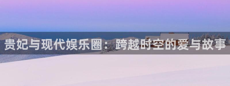 万事娱乐登录：贵妃与现代娱乐圈：跨越时空的爱与故事